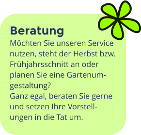 Beratung Möchten Sie unseren Service nutzen, steht der Herbst bzw. Frühjahrsschnitt an oder planen Sie eine Gartenum-gestaltung?   Ganz egal, beraten Sie gerne und setzen Ihre Vorstell-ungen in die Tat um.