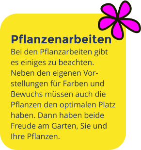 Pflanzenarbeiten Bei den Pflanzarbeiten gibt es einiges zu beachten. Neben den eigenen Vor-stellungen für Farben und Bewuchs müssen auch die Pflanzen den optimalen Platz haben. Dann haben beide Freude am Garten, Sie und Ihre Pflanzen.