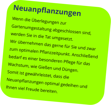 Neuanpflanzungen  Wenn die Überlegungen zur Gartenumgestaltung abgeschlossen sind, werden Sie in die Tat umgesetzt. Wir übernehmen das gerne für Sie und zwar zum optimalen Pflanzzeitpunkt. Anschließend bedarf es einer besonderen Pflege für das Wachstum, wie Gießen und Düngen. Somit ist gewährleistet, dass die Neuanpflanzungen optimal gedeihen und Ihnen viel Freude bereiten.