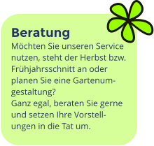 Beratung Möchten Sie unseren Service nutzen, steht der Herbst bzw. Frühjahrsschnitt an oder planen Sie eine Gartenum-gestaltung?   Ganz egal, beraten Sie gerne und setzen Ihre Vorstell-ungen in die Tat um.