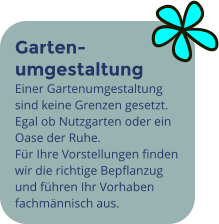 Garten- umgestaltung Einer Gartenumgestaltung sind keine Grenzen gesetzt. Egal ob Nutzgarten oder ein Oase der Ruhe. Für Ihre Vorstellungen finden wir die richtige Bepflanzug und führen Ihr Vorhaben fachmännisch aus.