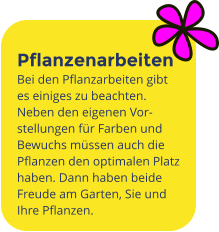 Pflanzenarbeiten Bei den Pflanzarbeiten gibt es einiges zu beachten. Neben den eigenen Vor-stellungen für Farben und Bewuchs müssen auch die Pflanzen den optimalen Platz haben. Dann haben beide Freude am Garten, Sie und Ihre Pflanzen.